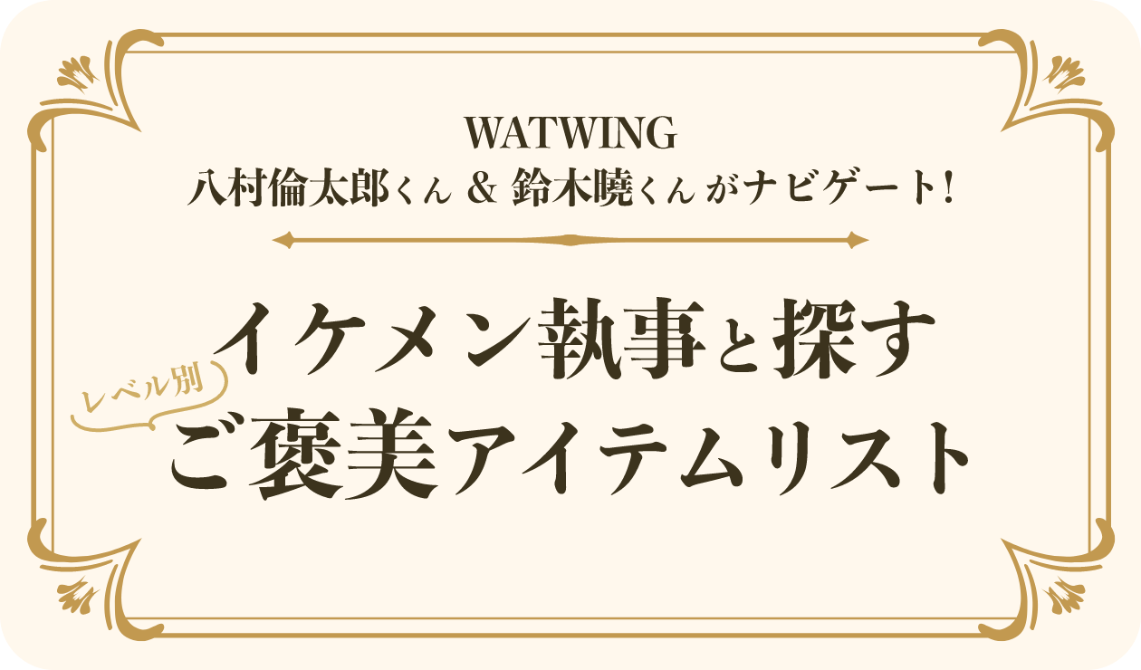 WATWING 八村倫太郎くん＆鈴木曉くんがナビゲート！イケメン執事と探すレベル別ご褒美アイテムリスト