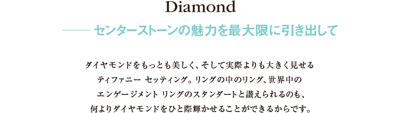 Diamond ──センターストーンの魅力を最大限に引き出して 
ダイヤモンドをもっとも美しく、そして実際よりも大きく見せるティファニー セッティング。リングの中のリング、世界中のエンゲージメントリングのスタンダートと讃えられるのも、何よりダイヤモンドをひと際輝かせることができるからです。