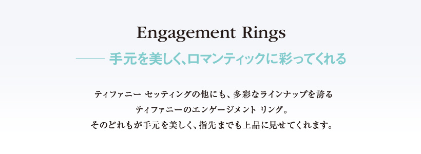 Engagement Rings　──手元を美しく、ロマンティックに彩ってくれる　
ティファニー セッティングの他にも、多彩なラインナップを誇るティファニーのエンゲージメントリング。そのどれもが手元を美しく、指先までも上品に見せてくれます。