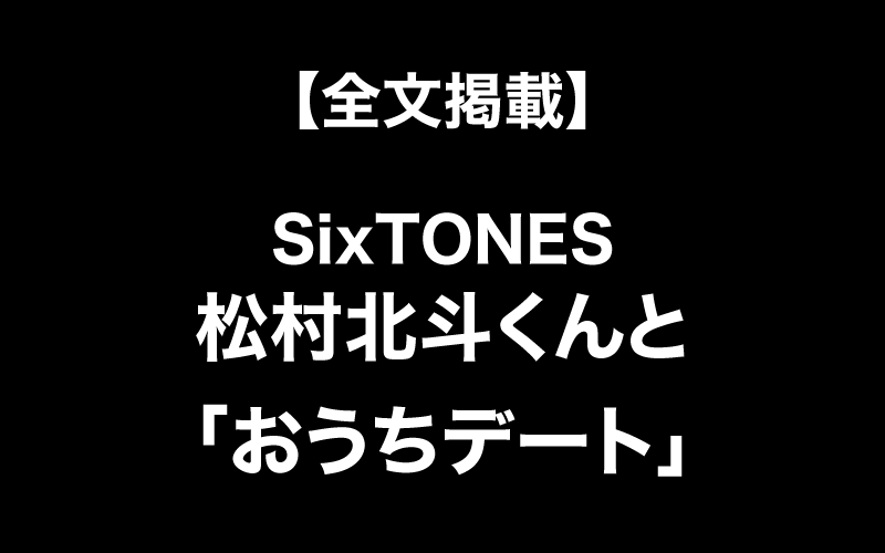 【インタビュー全文掲載】SixTONES松村北斗くんと「おうちデート」してみたい